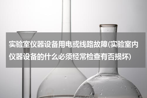 实验室仪器设备用电或线路故障(实验室内仪器设备的什么必须经常检查有否损坏)