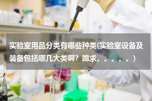 实验室用品分类有哪些种类(实验室设备及装备包括哪几大类啊？跪求。。。。。)