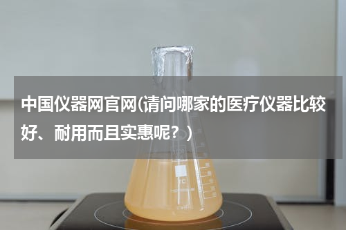中国仪器网官网(请问哪家的医疗仪器比较好、耐用而且实惠呢？)