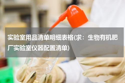 实验室用品清单明细表格(求：生物有机肥厂实验室仪器配置清单)