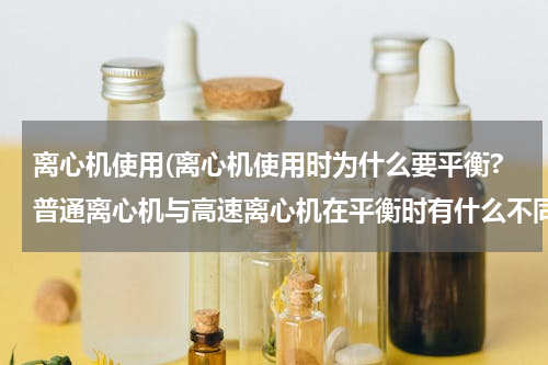 离心机使用(离心机使用时为什么要平衡?普通离心机与高速离心机在平衡时有什么不同要求?)