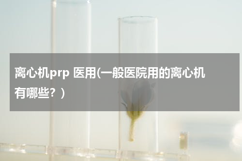 离心机prp 医用(一般医院用的离心机有哪些？)