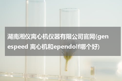 湖南湘仪离心机仪器有限公司官网(genespeed 离心机和ependolf哪个好)