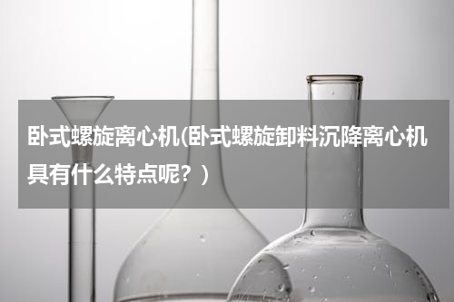 卧式螺旋离心机(卧式螺旋卸料沉降离心机具有什么特点呢？)