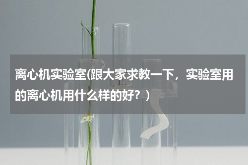 离心机实验室(跟大家求教一下，实验室用的离心机用什么样的好？)