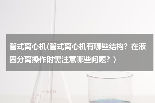 管式离心机(管式离心机有哪些结构？在液固分离操作时需注意哪些问题？)