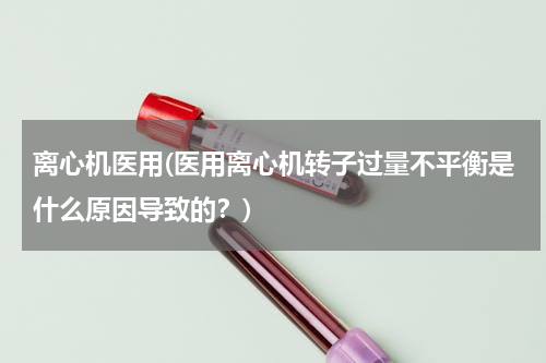 离心机医用(医用离心机转子过量不平衡是什么原因导致的？)