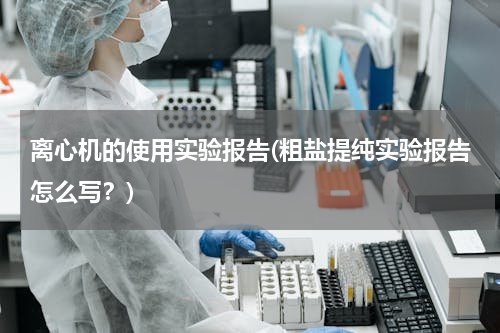 离心机的使用实验报告(粗盐提纯实验报告怎么写？)