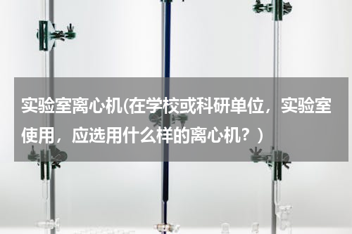 实验室离心机(在学校或科研单位，实验室使用，应选用什么样的离心机？)