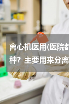 离心机医用(医院都要用到的离心机是那一种？主要用来分离什么？)