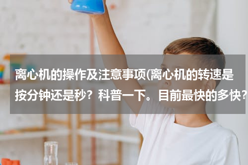 离心机的操作及注意事项(离心机的转速是按分钟还是秒？科普一下。目前最快的多快？国产的多快？)