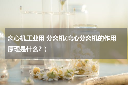 离心机工业用 分离机(离心分离机的作用原理是什么？)