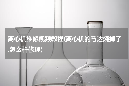 离心机维修视频教程(离心机的马达烧掉了,怎么样修理)