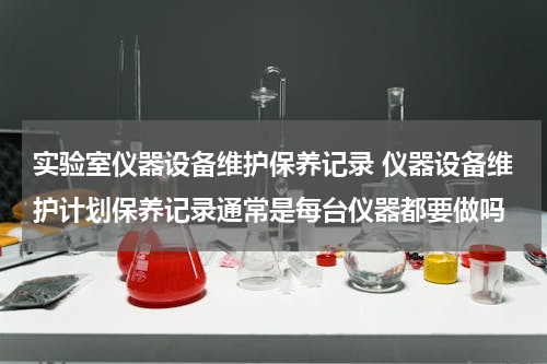 实验室仪器设备维护保养记录 仪器设备维护计划保养记录通常是每台仪器都要做吗