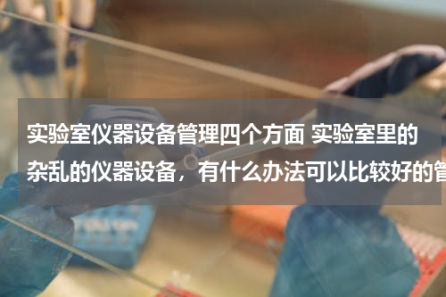 实验室仪器设备管理四个方面 实验室里的杂乱的仪器设备，有什么办法可以比较好的管理？