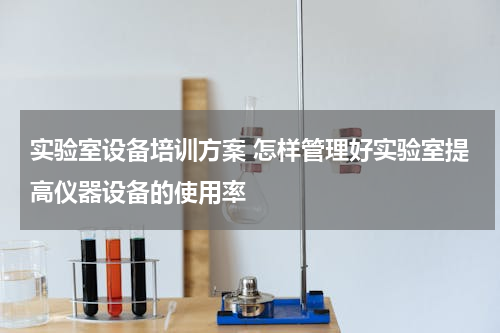 实验室设备培训方案 怎样管理好实验室提高仪器设备的使用率