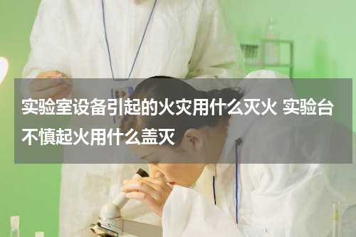 实验室设备引起的火灾用什么灭火 实验台不慎起火用什么盖灭