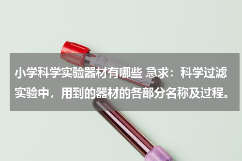 小学科学实验器材有哪些 急求：科学过滤实验中，用到的器材的各部分名称及过程。