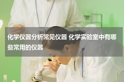 化学仪器分析常见仪器 化学实验室中有哪些常用的仪器