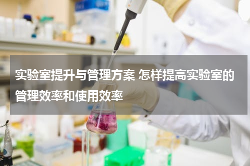 实验室提升与管理方案 怎样提高实验室的管理效率和使用效率