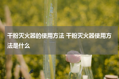 干粉灭火器的使用方法 干粉灭火器使用方法是什么