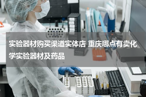 实验器材购买渠道实体店 重庆哪点有卖化学实验器材及药品