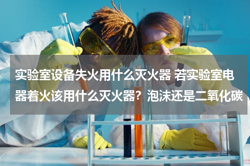 实验室设备失火用什么灭火器 若实验室电器着火该用什么灭火器？泡沫还是二氧化碳