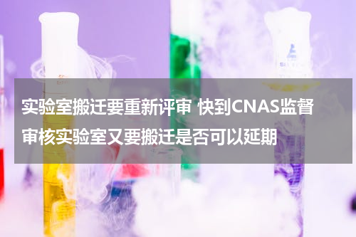 实验室搬迁要重新评审 快到CNAS监督审核实验室又要搬迁是否可以延期
