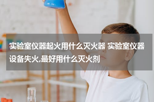实验室仪器起火用什么灭火器 实验室仪器设备失火,最好用什么灭火剂