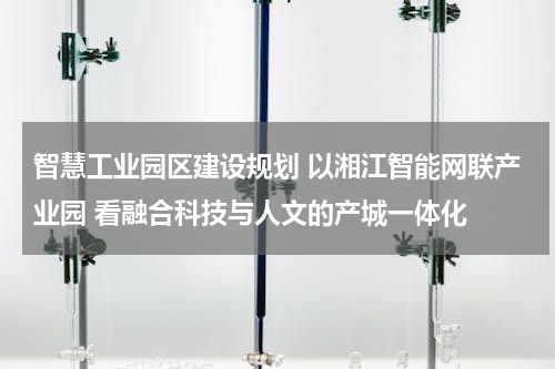 智慧工业园区建设规划 以湘江智能网联产业园 看融合科技与人文的产城一体化