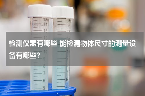 检测仪器有哪些 能检测物体尺寸的测量设备有哪些？