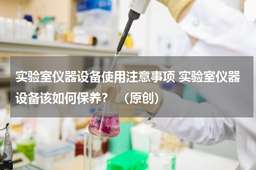实验室仪器设备使用注意事项 实验室仪器设备该如何保养？ （原创）