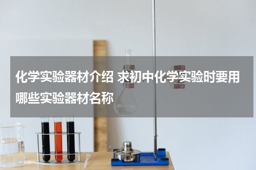 化学实验器材介绍 求初中化学实验时要用哪些实验器材名称