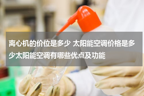 离心机的价位是多少 太阳能空调价格是多少太阳能空调有哪些优点及功能