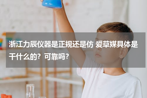 浙江力辰仪器是正规还是仿 爱草媒具体是干什么的？可靠吗？