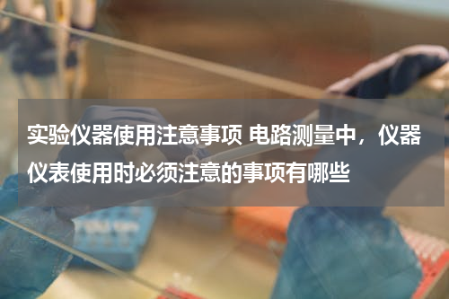 实验仪器使用注意事项 电路测量中，仪器仪表使用时必须注意的事项有哪些