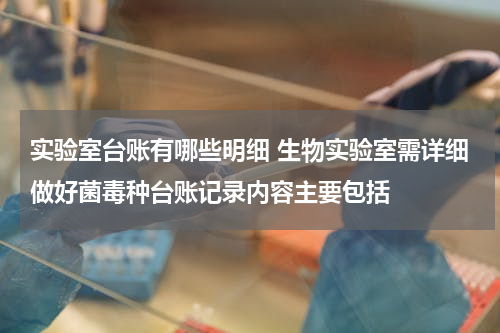 实验室台账有哪些明细 生物实验室需详细做好菌毒种台账记录内容主要包括