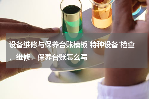 设备维修与保养台账模板 特种设备'检查，维修，保养台账怎么写