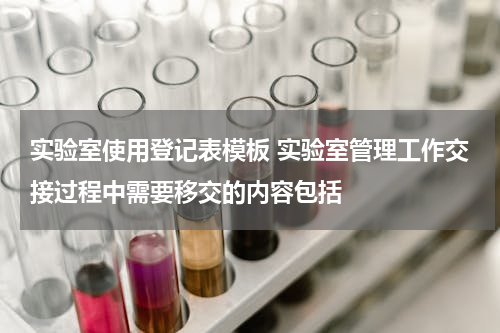 实验室使用登记表模板 实验室管理工作交接过程中需要移交的内容包括