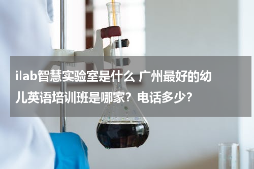 ilab智慧实验室是什么 广州最好的幼儿英语培训班是哪家？电话多少？