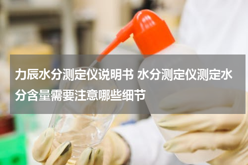 力辰水分测定仪说明书 水分测定仪测定水分含量需要注意哪些细节