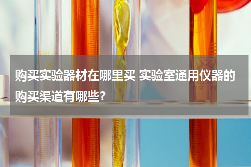 购买实验器材在哪里买 实验室通用仪器的购买渠道有哪些？