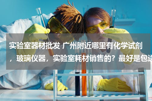 实验室器材批发 广州附近哪里有化学试剂，玻璃仪器，实验室耗材销售的？最好是包送货上门的。