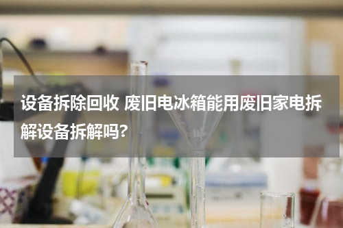 设备拆除回收 废旧电冰箱能用废旧家电拆解设备拆解吗?
