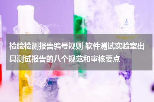 检验检测报告编号规则 软件测试实验室出具测试报告的八个规范和审核要点