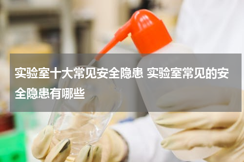 实验室十大常见安全隐患 实验室常见的安全隐患有哪些