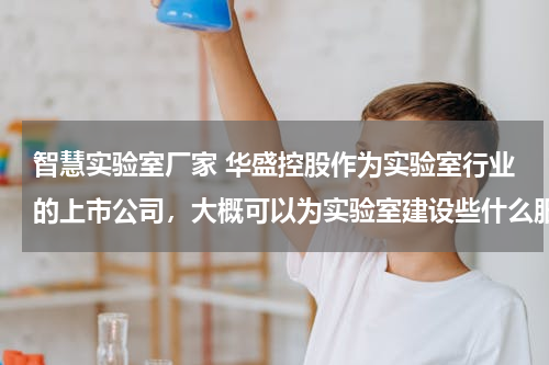 智慧实验室厂家 华盛控股作为实验室行业的上市公司，大概可以为实验室建设些什么服务呢？