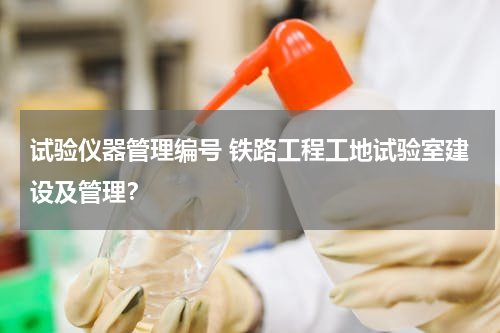 试验仪器管理编号 铁路工程工地试验室建设及管理？