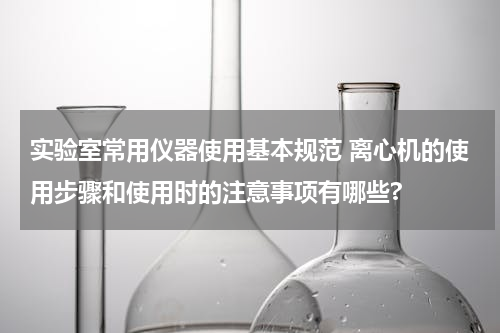 实验室常用仪器使用基本规范 离心机的使用步骤和使用时的注意事项有哪些?