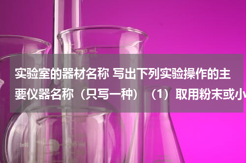 实验室的器材名称 写出下列实验操作的主要仪器名称（只写一种）（1）取用粉末或小颗粒药品用______；取用块状和密度较大的